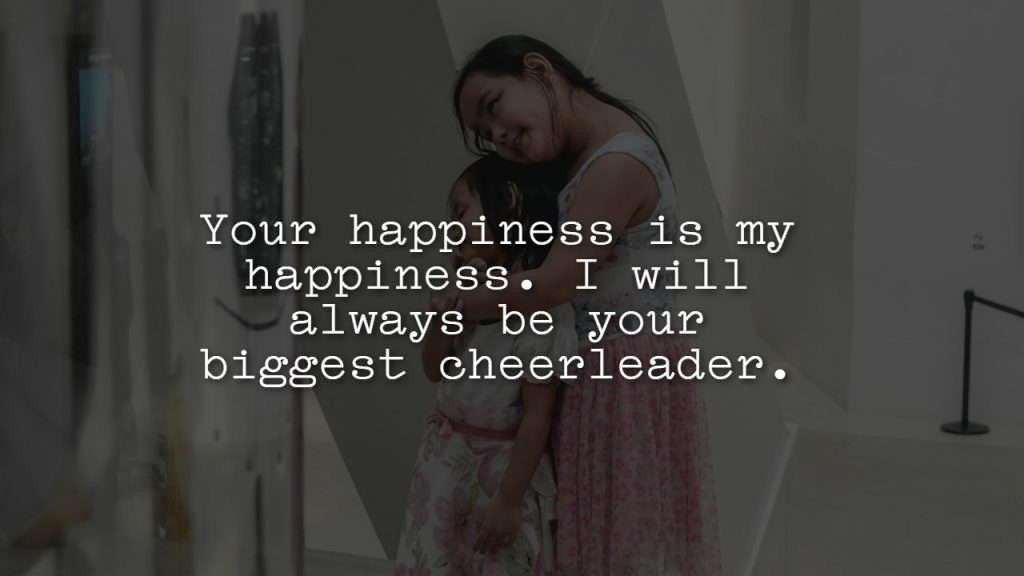 Your happiness is my happiness. I will always be your biggest cheerleader.